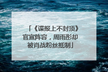 《谍报上不封顶》官宣阵容，周雨彤却被肖战粉丝抵制