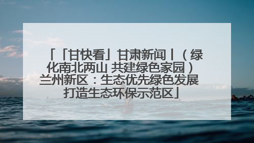 「甘快看」甘肃新闻丨（绿化南北两山 共建绿色家园）兰州新区：生态优先绿色发展 打造生态环保示范区