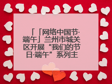 「网络中国节·端午」兰州市城关区开展“我们的节日·端午”系列主题实践活动