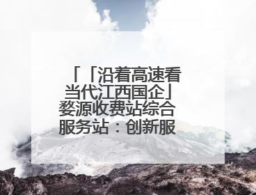 「沿着高速看当代江西国企」婺源收费站综合服务站：创新服务模式，点亮高速出行新体验