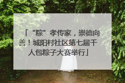 “粽”孝传家，崇德向善！城阳村社区第七届千人包粽子大赛举行