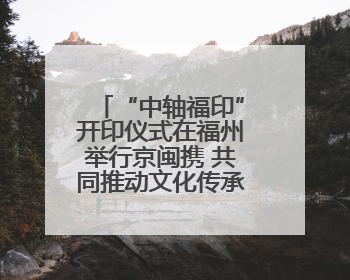 “中轴福印”开印仪式在福州举行京闽携 共同推动文化传承创新