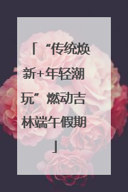 “传统焕新+年轻潮玩”燃动吉林端午假期