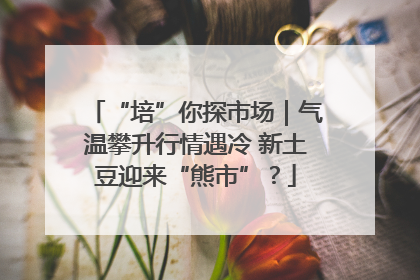 “培”你探市场｜气温攀升行情遇冷 新土豆迎来“熊市”？
