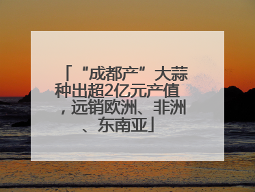 “成都产”大蒜种出超2亿元产值，远销欧洲、非洲、东南亚