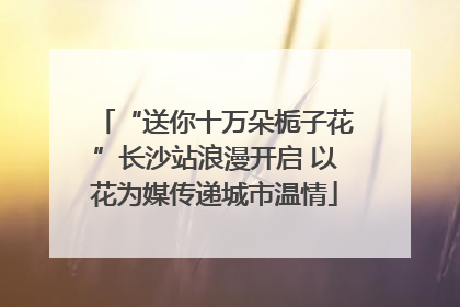 “送你十万朵栀子花”长沙站浪漫开启 以花为媒传递城市温情
