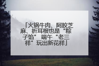 火锅牛肉、阿胶芝麻、折耳根也是“粽子馅” 端午“老三样”玩出新花样