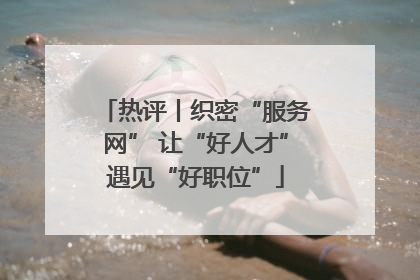 热评丨织密“服务网” 让“好人才”遇见“好职位”