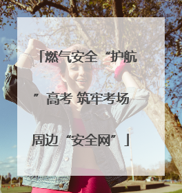 燃气安全“护航”高考 筑牢考场周边“安全网”