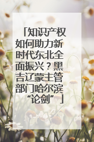 知识产权如何助力新时代东北全面振兴？黑吉辽蒙主管部门哈尔滨“论剑”