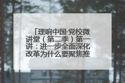 理响中国·党校微讲堂（第二季）第一讲：进一步全面深化改革为什么要聚焦推进中国式现代化