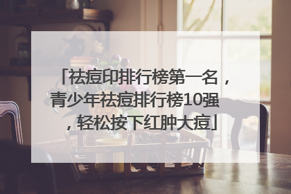 祛痘印排行榜第一名，青少年祛痘排行榜10强，轻松按下红肿大痘