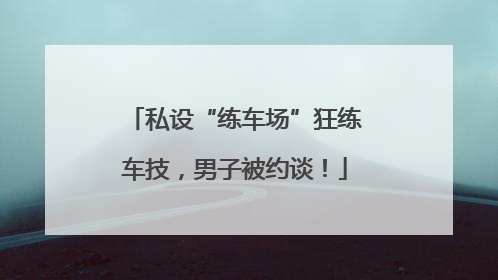 私设“练车场”狂练车技，男子被约谈！