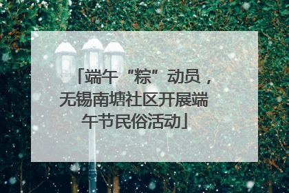 端午“粽”动员，无锡南塘社区开展端午节民俗活动