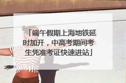 端午假期上海地铁延时加开，中高考期间考生凭准考证快速进站
