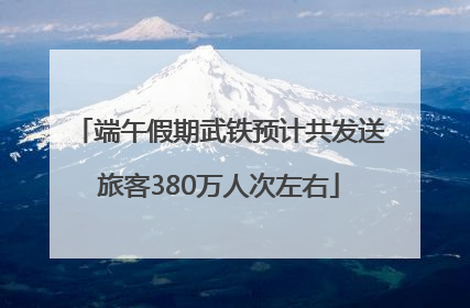 端午假期武铁预计共发送旅客380万人次左右