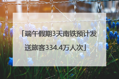 端午假期3天南铁预计发送旅客334.4万人次