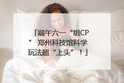 端午六一“组CP” 郑州科技馆科学玩法超“上头”！