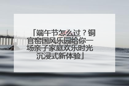 端午节怎么过？铜官窑国风乐园给你一场亲子家庭欢乐时光沉浸式新体验
