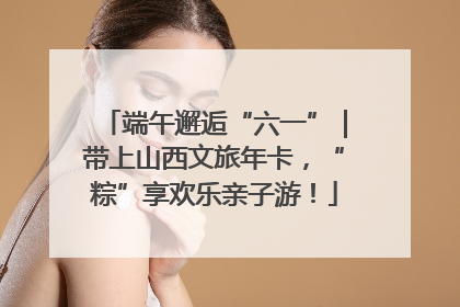 端午邂逅“六一”｜带上山西文旅年卡，“粽”享欢乐亲子游！