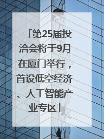 第25届投洽会将于9月在厦门举行，首设低空经济、人工智能产业专区
