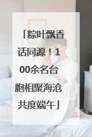 粽叶飘香话同源！100余名台胞相聚海沧共度端午