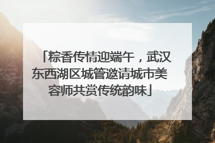 粽香传情迎端午，武汉东西湖区城管邀请城市美容师共赏传统韵味
