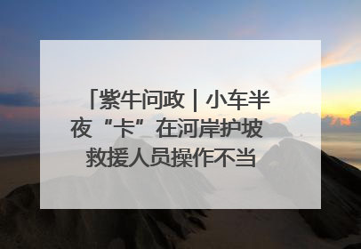 紫牛问政｜小车半夜“卡”在河岸护坡 救援人员操作不当致小车翻下河，然后直接走人了