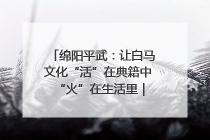 绵阳平武：让白马文化“活”在典籍中 “火”在生活里｜新闻发布最前线