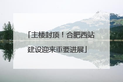 主楼封顶！合肥西站建设迎来重要进展