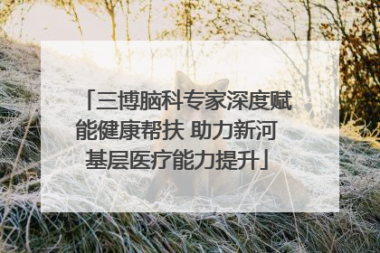 三博脑科专家深度赋能健康帮扶 助力新河基层医疗能力提升