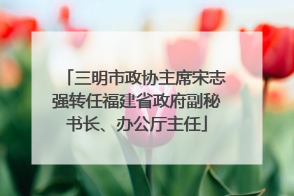 三明市政协主席宋志强转任福建省政府副秘书长、办公厅主任