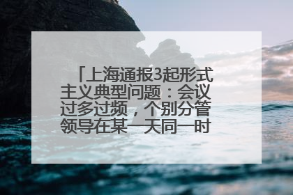 上海通报3起形式主义典型问题：会议过多过频，个别分管领导在某一天同一时段需参加3个会议
