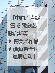 中原丹青绽雪域 豫藏艺脉启新篇——河南美术作品西藏展暨全国巡展启动