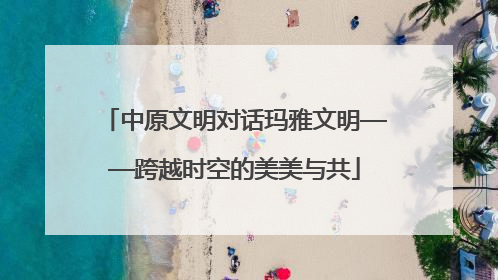 中原文明对话玛雅文明——跨越时空的美美与共