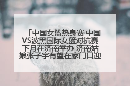 中国女篮热身赛·中国VS波黑国际女篮对抗赛下月在济南举办 济南姑娘张子宇有望在家门口迎来国家队首秀