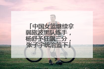 中国女篮继续拿弱旅波黑队练手，杨舒予狂飙三分，张子宇统治篮下