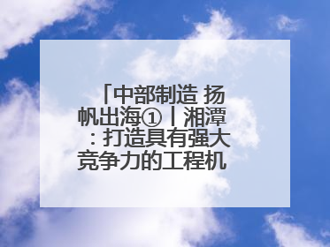 中部制造 扬帆出海①丨湘潭：打造具有强大竞争力的工程机械再制造基地