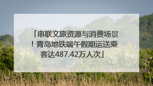 串联文旅资源与消费场景！青岛地铁端午假期运送乘客达487.42万人次
