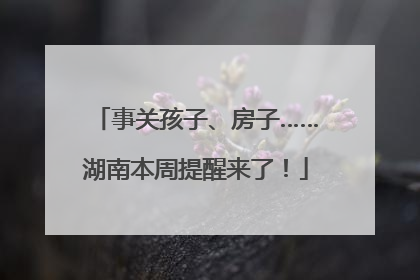 事关孩子、房子……湖南本周提醒来了！