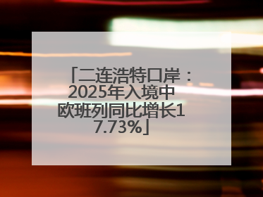 二连浩特口岸：2025年入境中欧班列同比增长17.73%