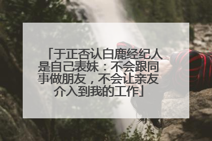 于正否认白鹿经纪人是自己表妹：不会跟同事做朋友，不会让亲友介入到我的工作