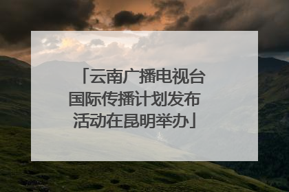 云南广播电视台国际传播计划发布活动在昆明举办