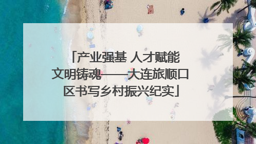 产业强基 人才赋能 文明铸魂——大连旅顺口区书写乡村振兴纪实