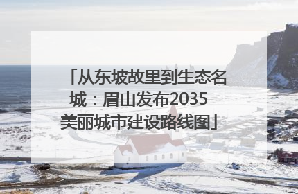从东坡故里到生态名城：眉山发布2035美丽城市建设路线图