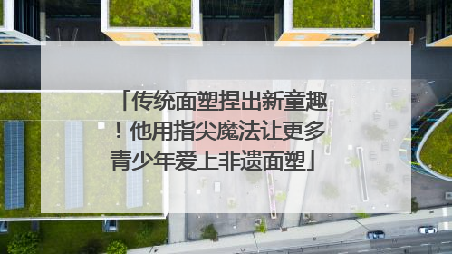 传统面塑捏出新童趣！他用指尖魔法让更多青少年爱上非遗面塑