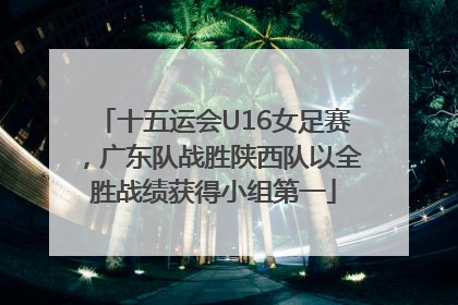 十五运会U16女足赛，广东队战胜陕西队以全胜战绩获得小组第一