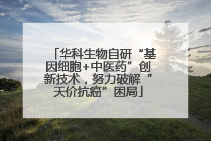 华科生物自研“基因细胞+中医药”创新技术，努力破解“天价抗癌”困局