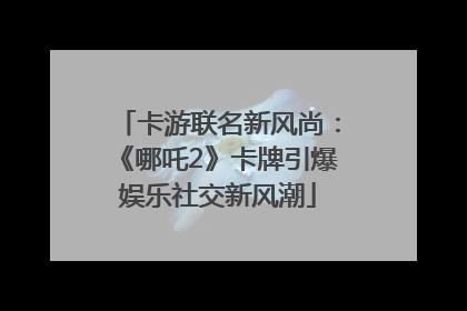 卡游联名新风尚：《哪吒2》卡牌引爆娱乐社交新风潮