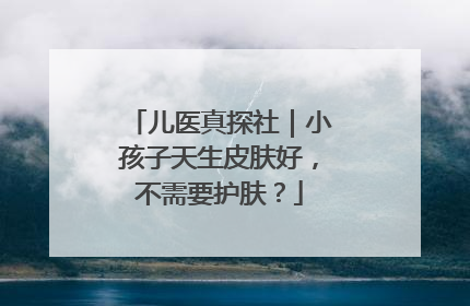 儿医真探社｜小孩子天生皮肤好，不需要护肤？